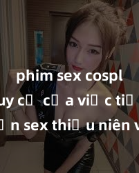 phim sex cosplay Nguy cơ của việc tiếp cận sex thiếu niên và cách phòng ngừa trong xã hội hiện đại