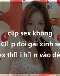 clip sex không che Cặp đôi gái xinh sex thổi hồn vào đêm muộn