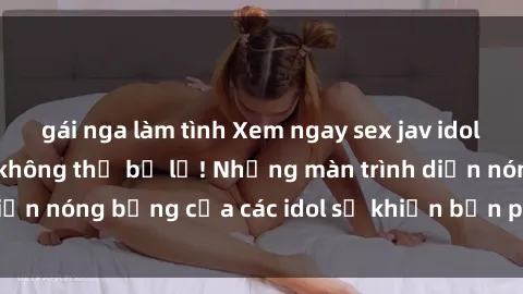 gái nga làm tình Xem ngay sex jav idol HD - trải nghiệm không thể bỏ lỡ! Những màn trình diễn nóng bỏng của các idol sẽ khiến bạn phải mãn nhãn!