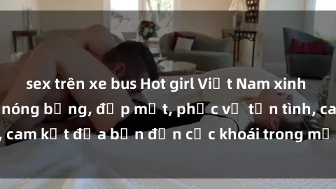sex trên xe bus Hot girl Việt Nam xinh đẹp làm gái gọi siêu nóng bỏng, đẹp mắt, phục vụ tận tình, cam kết đưa bạn đến cực khoái trong mỗi phút trải nghiệm.
