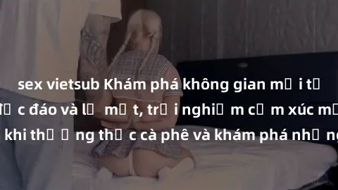 sex vietsub Khám phá không gian mới tại sex quán cà phê độc đáo và lạ mắt, trải nghiệm cảm xúc mới lạ khi thưởng thức cà phê và khám phá những điều bí mật đầy kích thích.