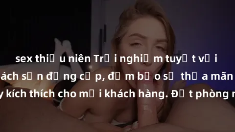 sex thiếu niên Trải nghiệm tuyệt vời với dịch vụ sex khách sạn đẳng cấp, đảm bảo sự thỏa mãn đỉnh cao và đầy kích thích cho mỗi khách hàng. Đặt phòng ngay hôm nay để thưởng thức không gian đẳng cấp nà