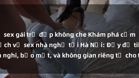 sex gái trẻ đẹp không che Khám phá cảm giác mới lạ với dịch vụ sex nhà nghỉ tại Hà Nội: Đầy đủ tiện nghi, bảo mật, và không gian riêng tư cho trải nghiệm đầy thú vị.
