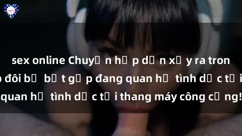 sex online Chuyện hấp dẫn xảy ra trong thang máy: Cặp đôi bị bắt gặp đang quan hệ tình dục tại thang máy công cộng!