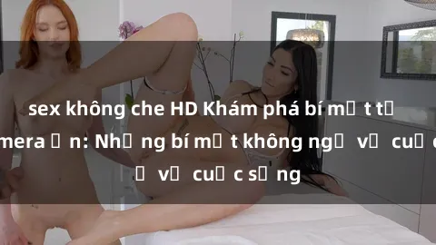 sex không che HD Khám phá bí mật từ sex camera ẩn: Những bí mật không ngờ về cuộc sống