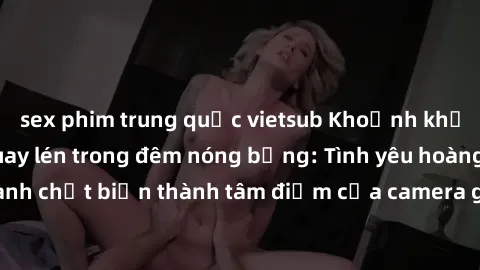 sex phim trung quốc vietsub Khoảnh khắc khách sạn bị quay lén trong đêm nóng bỏng: Tình yêu hoàng thành chợt biến thành tâm điểm của camera giấu kín trong phòng ngủ.