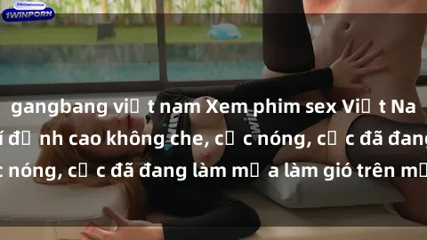 gangbang việt nam Xem phim sex Việt Nam full HD miễn phí đỉnh cao không che, cực nóng, cực đã đang làm mưa làm gió trên mạng.