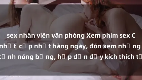 sex nhân viên văn phòng Xem phim sex Châu Âu vietsub mới nhất  cập nhật hàng ngày, đón xem những cảnh nóng bỏng, hấp dẫn đầy kích thích từ các diễn viên Châu Âu.
