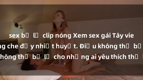 sex bị lộ clip nóng Xem sex gái Tây vietsub, cực nóng không che đầy nhiệt huyết. Điều không thể bỏ lỡ cho những ai yêu thích thể loại này.
