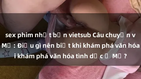 sex phim nhật bản vietsub Câu chuyện về sex và người Mỹ: Điều gì nên biết khi khám phá văn hóa tình dục ở Mỹ?