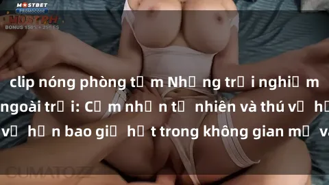 clip nóng phòng tắm Những trải nghiệm mới mẻ với sex ngoài trời: Cảm nhận tự nhiên và thú vị hơn bao giờ hết trong không gian mở và phóng khoáng