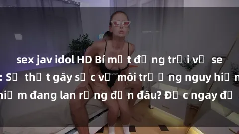 sex jav idol HD Bí mật động trời về sex ngoài đường phố: Sự thật gây sốc về môi trường nguy hiểm đang lan rộng đến đâu? Đọc ngay để biết thêm chi tiết!