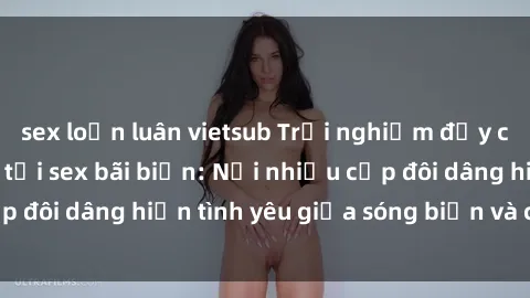 sex loạn luân vietsub Trải nghiệm đầy cảm hứng tình yêu tại sex bãi biển: Nơi nhiều cặp đôi dâng hiến tình yêu giữa sóng biển và cát trắng.