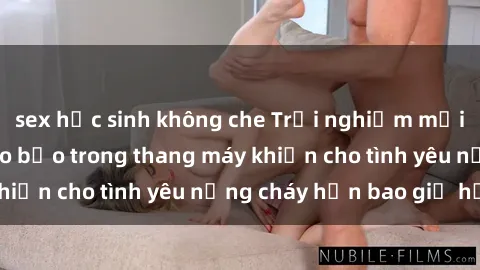 sex học sinh không che Trải nghiệm mới lạ: Hành động táo bạo trong thang máy khiến cho tình yêu nồng cháy hơn bao giờ hết