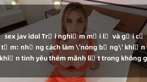 sex jav idol Trải nghiệm mới lạ và gợi cảm với sex phòng tắm: những cách làm 'nóng bỏng' khiến tình yêu thêm mãnh liệt trong không gian vừa ấm áp.