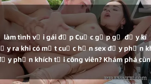 làm tình với gái đẹp Cuộc gặp gỡ đầy kích thích: Điều gì xảy ra khi có một cuộc hẹn sex đầy phấn khích tại công viên? Khám phá cùng chúng tôi!