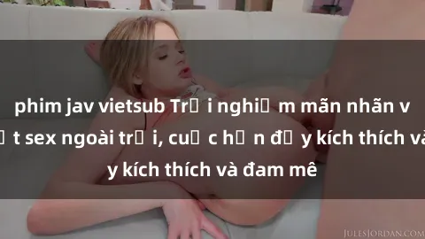 phim jav vietsub Trải nghiệm mãn nhãn với gái Việt sex ngoài trời, cuộc hẹn đầy kích thích và đam mê