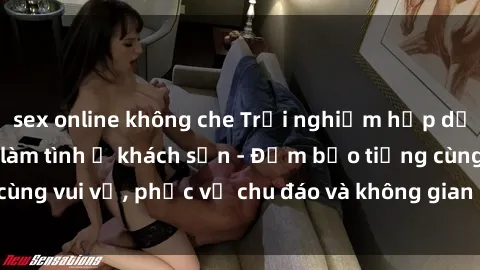 sex online không che Trải nghiệm hấp dẫn khi gặp gái Việt làm tình ở khách sạn - Đảm bảo tiếng cùng vui vẻ, phục vụ chu đáo và không gian riêng tư tuyệt vời!