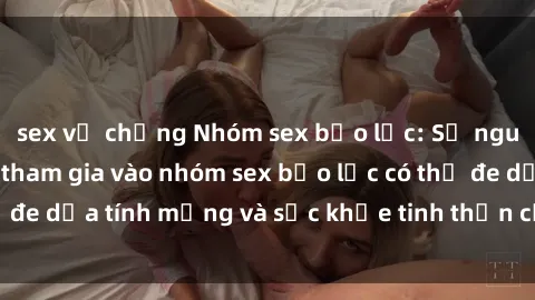 sex vợ chồng Nhóm sex bạo lực: Sự nguy hiểm của việc tham gia vào nhóm sex bạo lực có thể đe dọa tính mạng và sức khỏe tinh thần của mỗi người.