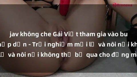 jav không che Gái Việt tham gia vào buổi tiệc gangbang hấp dẫn - Trải nghiệm mới lạ và nôi nổi không thể bỏ qua cho đấng mày râu