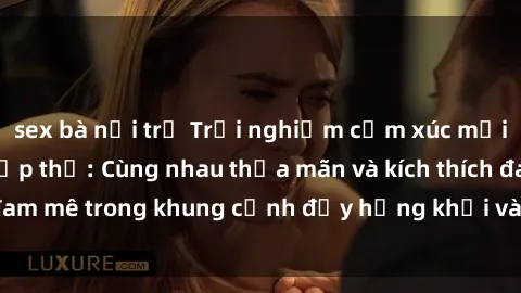 sex bà nội trợ Trải nghiệm cảm xúc mới lạ với làm tình tập thể: Cùng nhau thỏa mãn và kích thích đam mê trong khung cảnh đầy hứng khởi và sự đam mê khoái lạc.