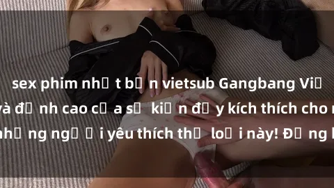 sex phim nhật bản vietsub Gangbang Việt Nam: Thử thách và đỉnh cao của sự kiện đầy kích thích cho những người yêu thích thể loại này! Đừng bỏ lỡ cơ hội tham gia!