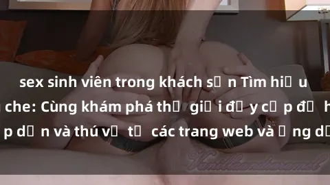 sex sinh viên trong khách sạn Tìm hiểu về sex online không che: Cùng khám phá thế giới đầy cấp độ hấp dẫn và thú vị từ các trang web và ứng dụng sex online không che!