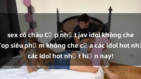 sex cô cháu Cập nhật jav idol không che mới nhất  Top siêu phẩm không che của các idol hot nhất hiện nay!