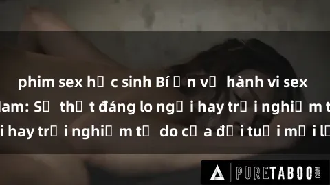 phim sex học sinh Bí ẩn về hành vi sex của nữ sinh Việt Nam: Sự thật đáng lo ngại hay trải nghiệm tự do của đời tuổi mới lớn?