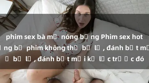 phim sex bà mẹ nóng bỏng Phim sex hot nhất năm  Top những bộ phim không thể bỏ lỡ, đánh bật mọi kỷ lục trước đó