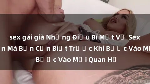 sex gái già Những Điều Bí Mật Về Sex Người Lớn Mà Bạn Cần Biết Trước Khi Bước Vào Mối Quan Hệ
