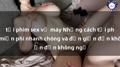 tải phim sex về máy Những cách tải phim sex miễn phí nhanh chóng và đơn giản đến không ngờ