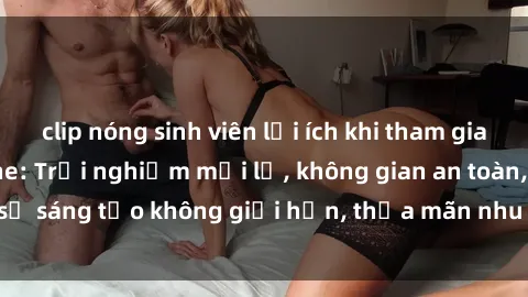 clip nóng sinh viên lợi ích khi tham gia sex online không che: Trải nghiệm mới lạ, không gian an toàn, sự sáng tạo không giới hạn, thỏa mãn nhu cầu tình dục của bạn.
