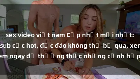 sex video việt nam Cập nhật mới nhất: Top phim JAV Vietsub cực hot, độc đáo không thể bỏ qua, xem ngay để thưởng thức những cảnh hấp dẫn và đầy kích thích!