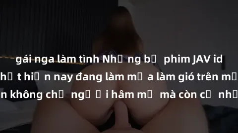 gái nga làm tình Những bộ phim JAV idol không che hot nhất hiện nay đang làm mưa làm gió trên mạng, hấp dẫn không chỉ người hâm mộ mà còn cả những ai mới tìm hiểu về thể loại này!