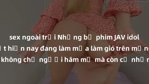 sex ngoài trời Những bộ phim JAV idol không che hot nhất hiện nay đang làm mưa làm gió trên mạng, hấp dẫn không chỉ người hâm mộ mà còn cả những ai mới tìm hiểu về thể loại này!