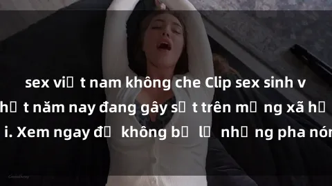 sex việt nam không che Clip sex sinh viên mới nhất hot nhất năm nay đang gây sốt trên mạng xã hội. Xem ngay để không bỏ lỡ những pha nóng không thể bỏ qua!