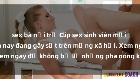 sex bà nội trợ Clip sex sinh viên mới nhất hot nhất năm nay đang gây sốt trên mạng xã hội. Xem ngay để không bỏ lỡ những pha nóng không thể bỏ qua!