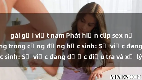 gái gọi việt nam Phát hiện clip sex nữ sinh gây chấn động trong cộng đồng học sinh: Sự việc đang được điều tra và xử lý