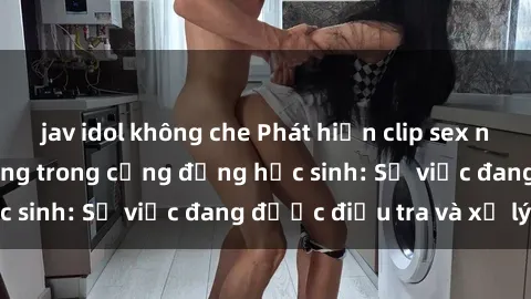 jav idol không che Phát hiện clip sex nữ sinh gây chấn động trong cộng đồng học sinh: Sự việc đang được điều tra và xử lý