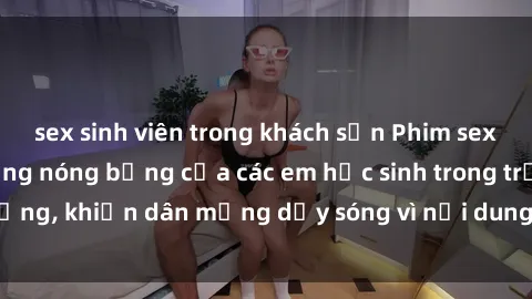 sex sinh viên trong khách sạn Phim sex học sinh: Hành động nóng bỏng của các em học sinh trong trường, khiến dân mạng dậy sóng vì nội dung gợi cảm và kích thích.