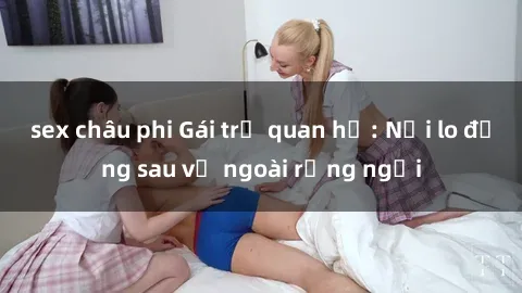 sex châu phi Gái trẻ quan hệ: Nỗi lo đằng sau vẻ ngoài rạng ngời