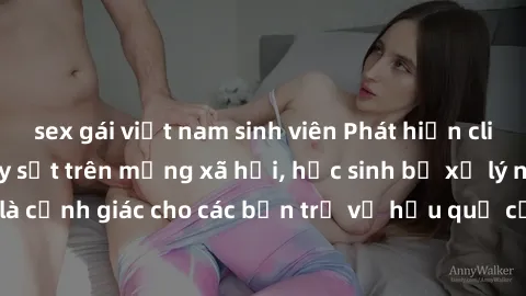 sex gái việt nam sinh viên Phát hiện clip nóng sinh viên gây sốt trên mạng xã hội, học sinh bị xử lý nghiêm ngặt. Đây là cảnh giác cho các bạn trẻ về hậu quả của việc chia sẻ thông tin trái phép trên 