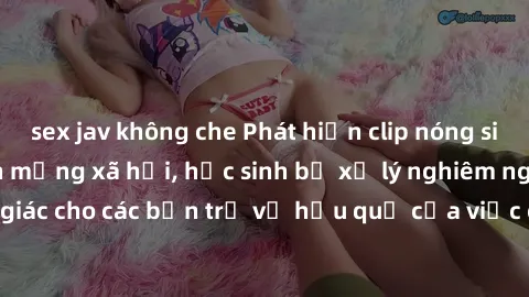 sex jav không che Phát hiện clip nóng sinh viên gây sốt trên mạng xã hội, học sinh bị xử lý nghiêm ngặt. Đây là cảnh giác cho các bạn trẻ về hậu quả của việc chia sẻ thông tin trái phép trên internet.
