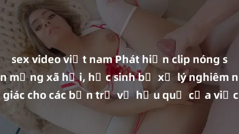 sex video việt nam Phát hiện clip nóng sinh viên gây sốt trên mạng xã hội, học sinh bị xử lý nghiêm ngặt. Đây là cảnh giác cho các bạn trẻ về hậu quả của việc chia sẻ thông tin trái phép trên internet