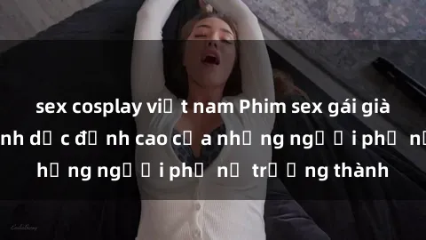 sex cosplay việt nam Phim sex gái già: Trải nghiệm tình dục đỉnh cao của những người phụ nữ trưởng thành