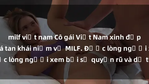 milf việt nam Cô gái Việt Nam xinh đẹp và gợi cảm làm xoá tan khái niệm về MILF. Được lòng người xem bởi sự quyến rũ và dễ thương.