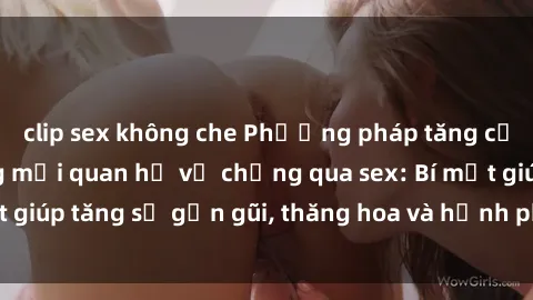 clip sex không che Phương pháp tăng cường gắn kết trong mối quan hệ vợ chồng qua sex: Bí mật giúp tăng sự gần gũi, thăng hoa và hạnh phúc cho cặp đôi