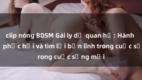 clip nóng BDSM Gái ly dị quan hệ: Hành trình tự phục hồi và tìm lại bản lĩnh trong cuộc sống mới