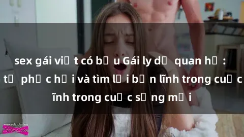 sex gái việt có bầu Gái ly dị quan hệ: Hành trình tự phục hồi và tìm lại bản lĩnh trong cuộc sống mới
